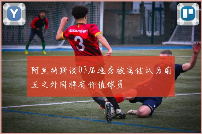 阿里纳斯谈03届选秀被高估认为前五之外同样有价值球员