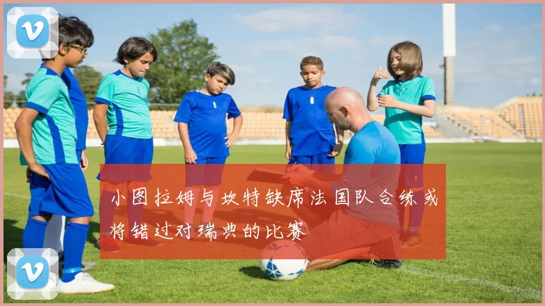 小图拉姆与坎特缺席法国队合练或将错过对瑞典的比赛
