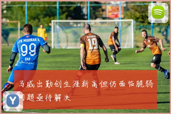马威出勤创生涯新高但仍面临脆弱问题亟待解决