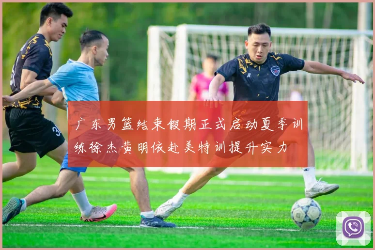广东男篮结束假期正式启动夏季训练徐杰黄明依赴美特训提升实力