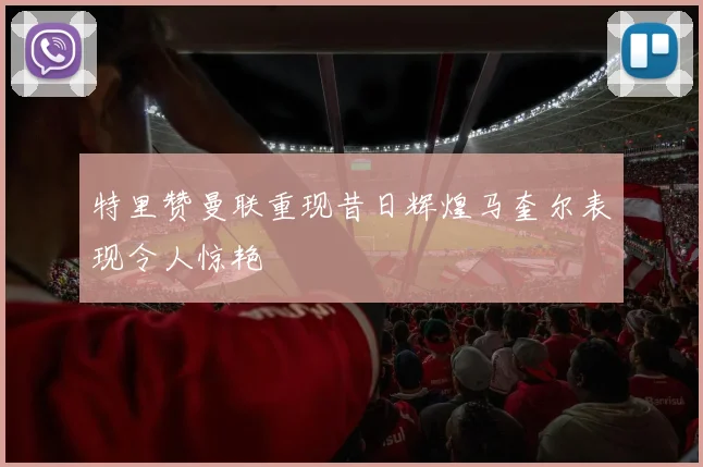 特里赞曼联重现昔日辉煌马奎尔表现令人惊艳
