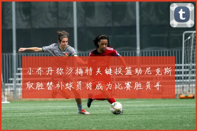 小乔丹称沙梅特关键投篮助尼克斯取胜替补球员将成为比赛胜负手