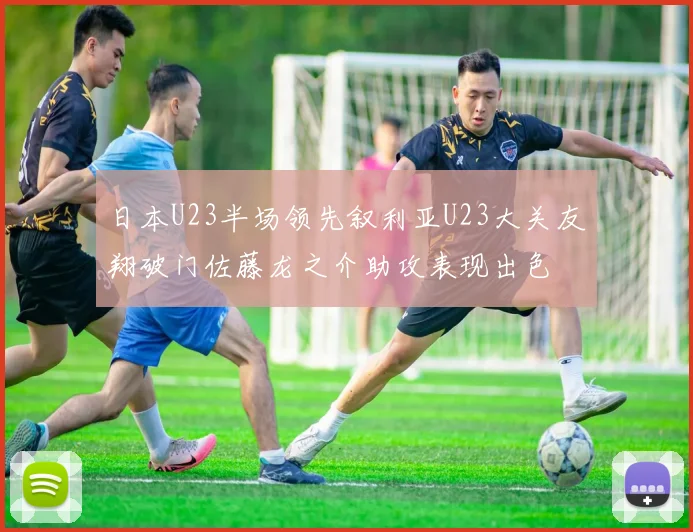 日本U23半场领先叙利亚U23大关友翔破门佐藤龙之介助攻表现出色