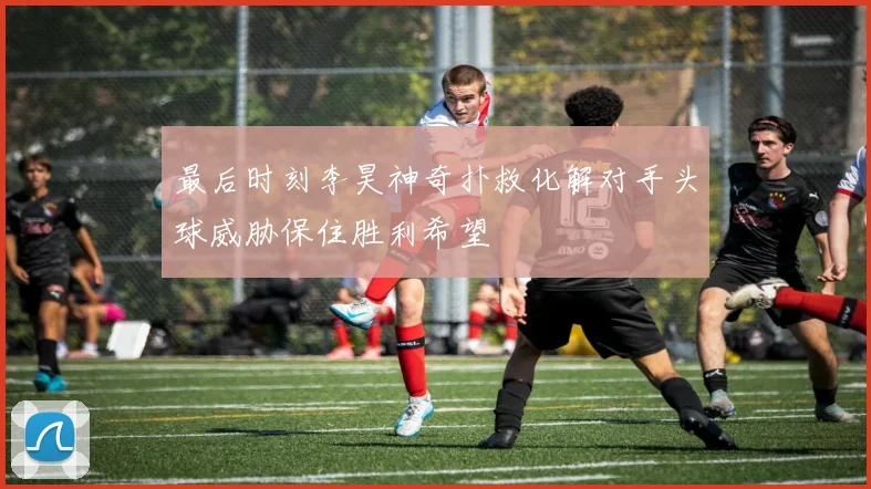 最后时刻李昊神奇扑救化解对手头球威胁保住胜利希望