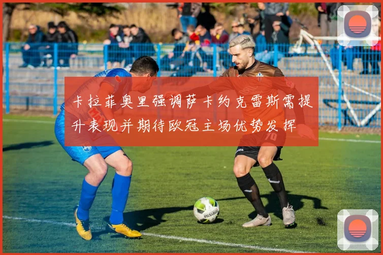 卡拉菲奥里强调萨卡约克雷斯需提升表现并期待欧冠主场优势发挥