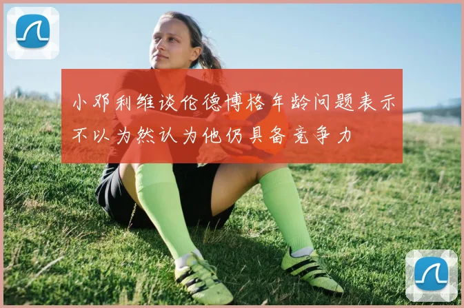 小邓利维谈伦德博格年龄问题表示不以为然认为他仍具备竞争力
