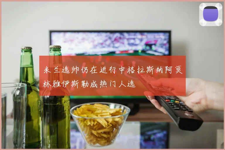米兰选帅仍在进行中格拉斯纳阿莫林雅伊斯勒成热门人选