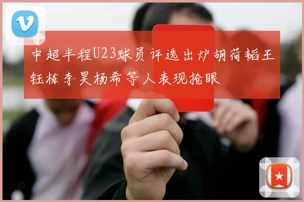 中超半程U23球员评选出炉胡荷韬王钰栋李昊杨希等人表现抢眼