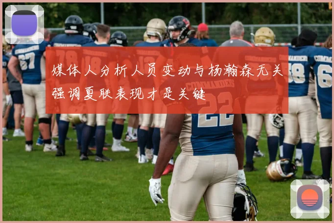 媒体人分析人员变动与杨瀚森无关强调夏联表现才是关键