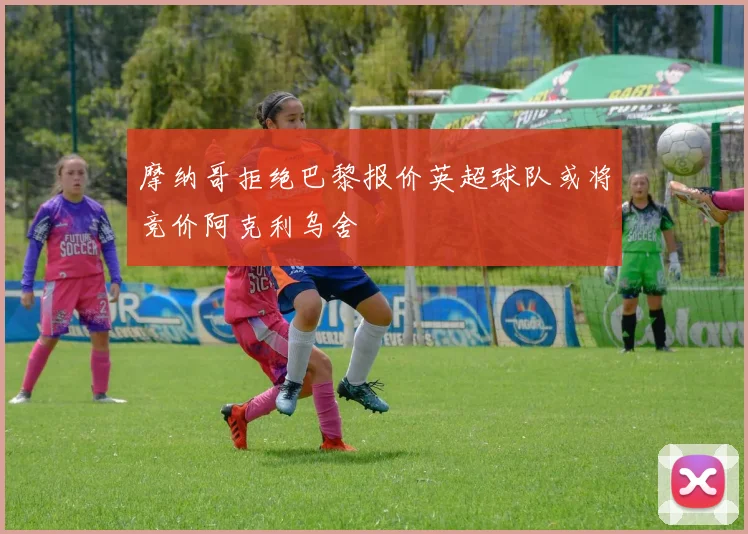 摩纳哥拒绝巴黎报价英超球队或将竞价阿克利乌舍