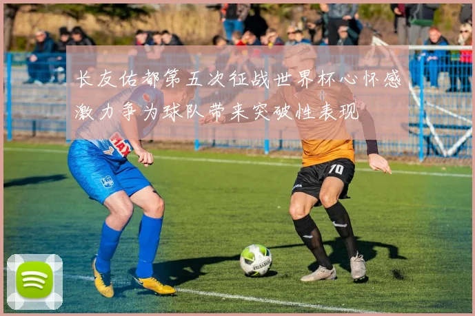 长友佑都第五次征战世界杯心怀感激力争为球队带来突破性表现