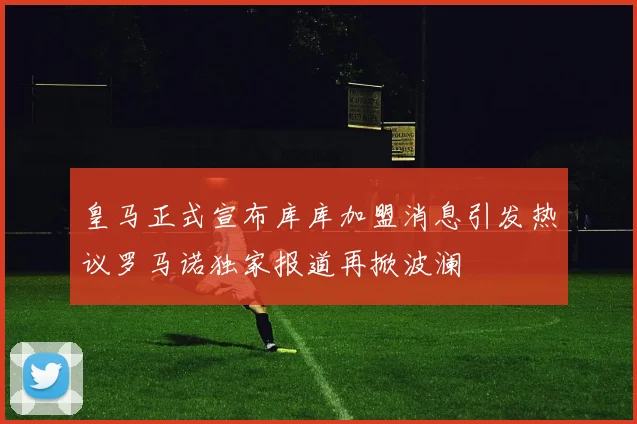 皇马正式宣布库库加盟消息引发热议罗马诺独家报道再掀波澜