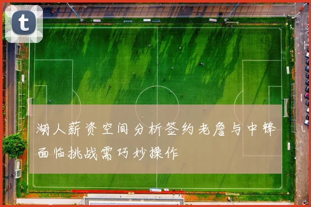 湖人薪资空间分析签约老詹与中锋面临挑战需巧妙操作