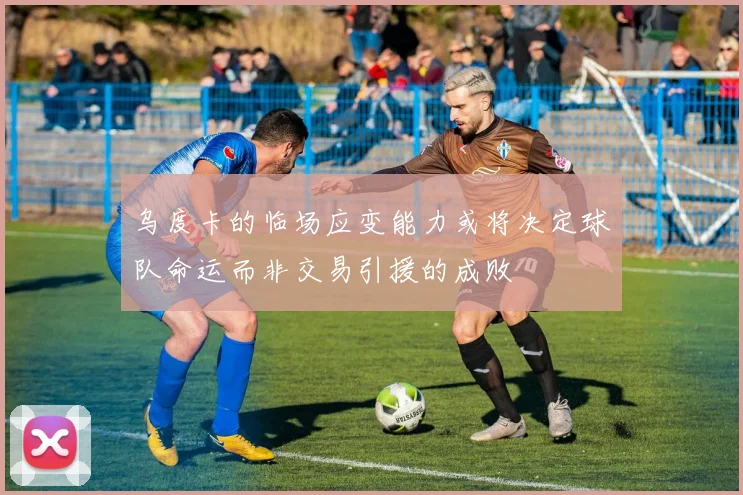 乌度卡的临场应变能力或将决定球队命运而非交易引援的成败