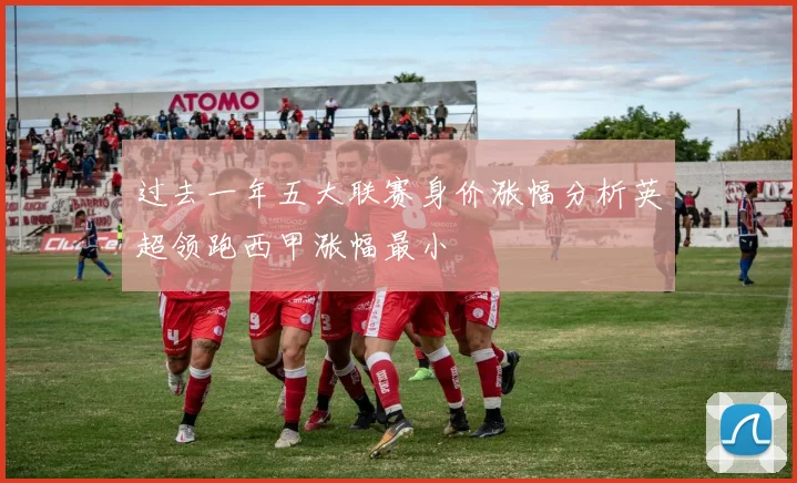 过去一年五大联赛身价涨幅分析英超领跑西甲涨幅最小