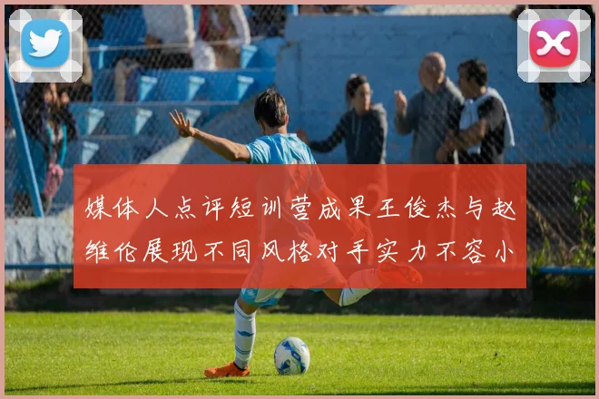 媒体人点评短训营成果王俊杰与赵维伦展现不同风格对手实力不容小觑