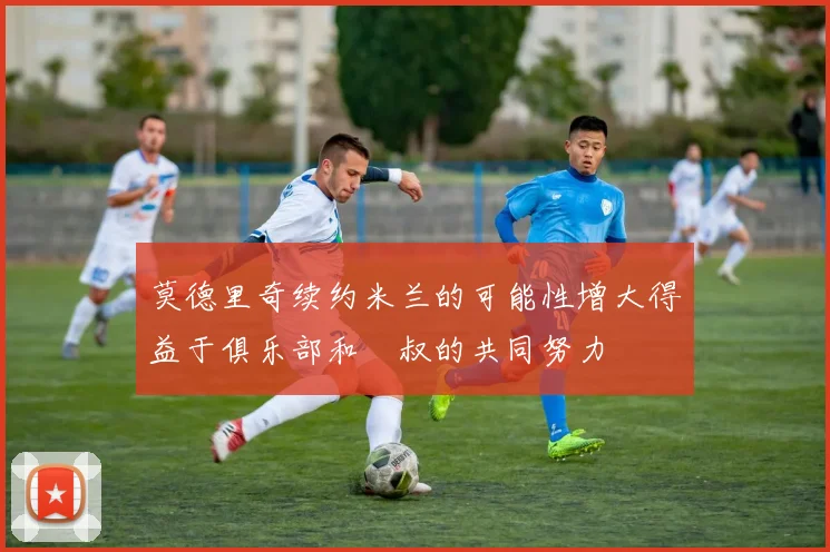 莫德里奇续约米兰的可能性增大得益于俱乐部和囧叔的共同努力