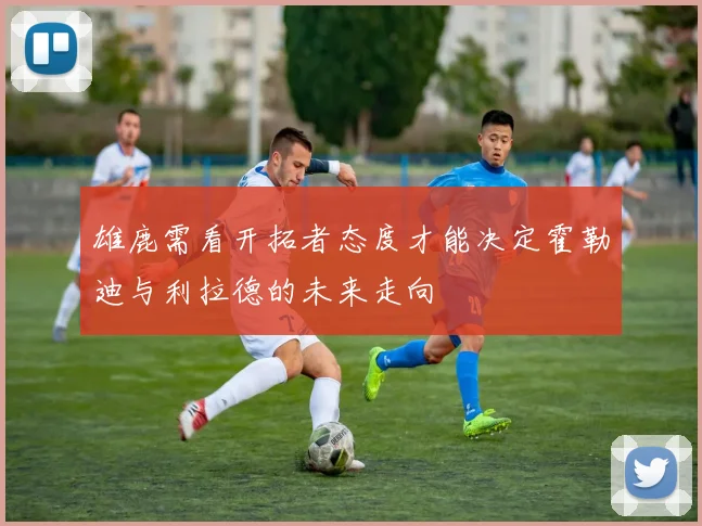 雄鹿需看开拓者态度才能决定霍勒迪与利拉德的未来走向