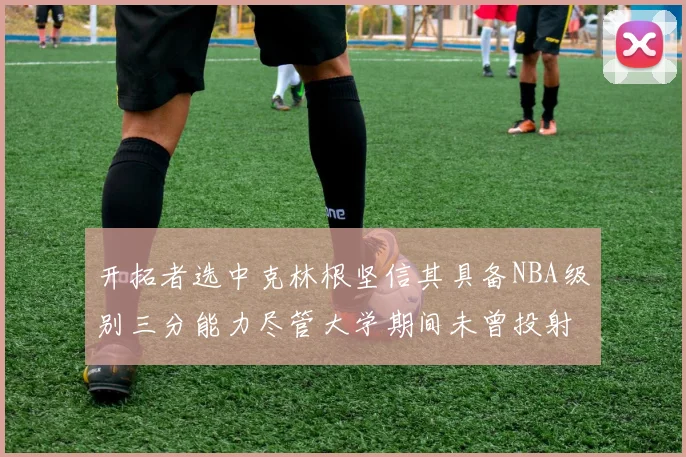 开拓者选中克林根坚信其具备NBA级别三分能力尽管大学期间未曾投射