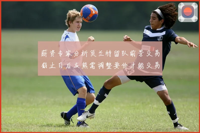 薪资专家分析莫兰特留队前景交易截止日后灰熊需调整要价才能交易