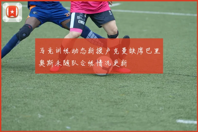 马竞训练动态新援卢克曼缺席巴里奥斯未随队合练情况更新